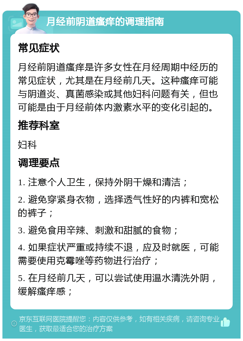 月经前阴道瘙痒的调理指南 常见症状 月经前阴道瘙痒是许多女性在月经周期中经历的常见症状，尤其是在月经前几天。这种瘙痒可能与阴道炎、真菌感染或其他妇科问题有关，但也可能是由于月经前体内激素水平的变化引起的。 推荐科室 妇科 调理要点 1. 注意个人卫生，保持外阴干燥和清洁； 2. 避免穿紧身衣物，选择透气性好的内裤和宽松的裤子； 3. 避免食用辛辣、刺激和甜腻的食物； 4. 如果症状严重或持续不退，应及时就医，可能需要使用克霉唑等药物进行治疗； 5. 在月经前几天，可以尝试使用温水清洗外阴，缓解瘙痒感；