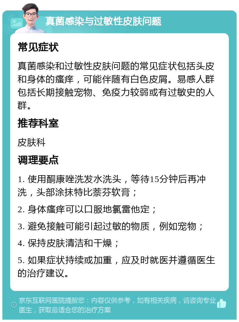 真菌感染与过敏性皮肤问题 常见症状 真菌感染和过敏性皮肤问题的常见症状包括头皮和身体的瘙痒，可能伴随有白色皮屑。易感人群包括长期接触宠物、免疫力较弱或有过敏史的人群。 推荐科室 皮肤科 调理要点 1. 使用酮康唑洗发水洗头，等待15分钟后再冲洗，头部涂抹特比萘芬软膏； 2. 身体瘙痒可以口服地氯雷他定； 3. 避免接触可能引起过敏的物质，例如宠物； 4. 保持皮肤清洁和干燥； 5. 如果症状持续或加重，应及时就医并遵循医生的治疗建议。