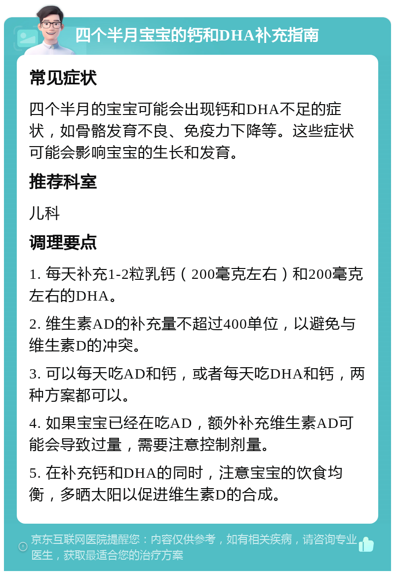 四个半月宝宝的钙和DHA补充指南 常见症状 四个半月的宝宝可能会出现钙和DHA不足的症状，如骨骼发育不良、免疫力下降等。这些症状可能会影响宝宝的生长和发育。 推荐科室 儿科 调理要点 1. 每天补充1-2粒乳钙（200毫克左右）和200毫克左右的DHA。 2. 维生素AD的补充量不超过400单位，以避免与维生素D的冲突。 3. 可以每天吃AD和钙，或者每天吃DHA和钙，两种方案都可以。 4. 如果宝宝已经在吃AD，额外补充维生素AD可能会导致过量，需要注意控制剂量。 5. 在补充钙和DHA的同时，注意宝宝的饮食均衡，多晒太阳以促进维生素D的合成。