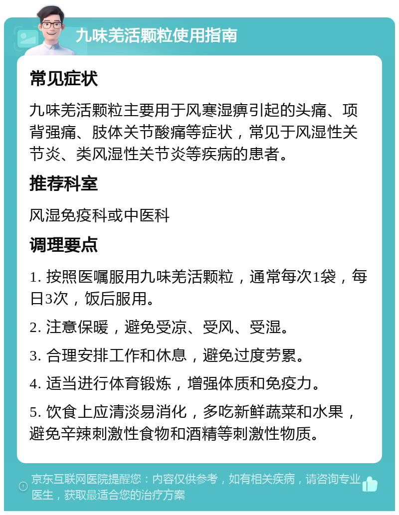 九味羌活颗粒使用指南 常见症状 九味羌活颗粒主要用于风寒湿痹引起的头痛、项背强痛、肢体关节酸痛等症状，常见于风湿性关节炎、类风湿性关节炎等疾病的患者。 推荐科室 风湿免疫科或中医科 调理要点 1. 按照医嘱服用九味羌活颗粒，通常每次1袋，每日3次，饭后服用。 2. 注意保暖，避免受凉、受风、受湿。 3. 合理安排工作和休息，避免过度劳累。 4. 适当进行体育锻炼，增强体质和免疫力。 5. 饮食上应清淡易消化，多吃新鲜蔬菜和水果，避免辛辣刺激性食物和酒精等刺激性物质。