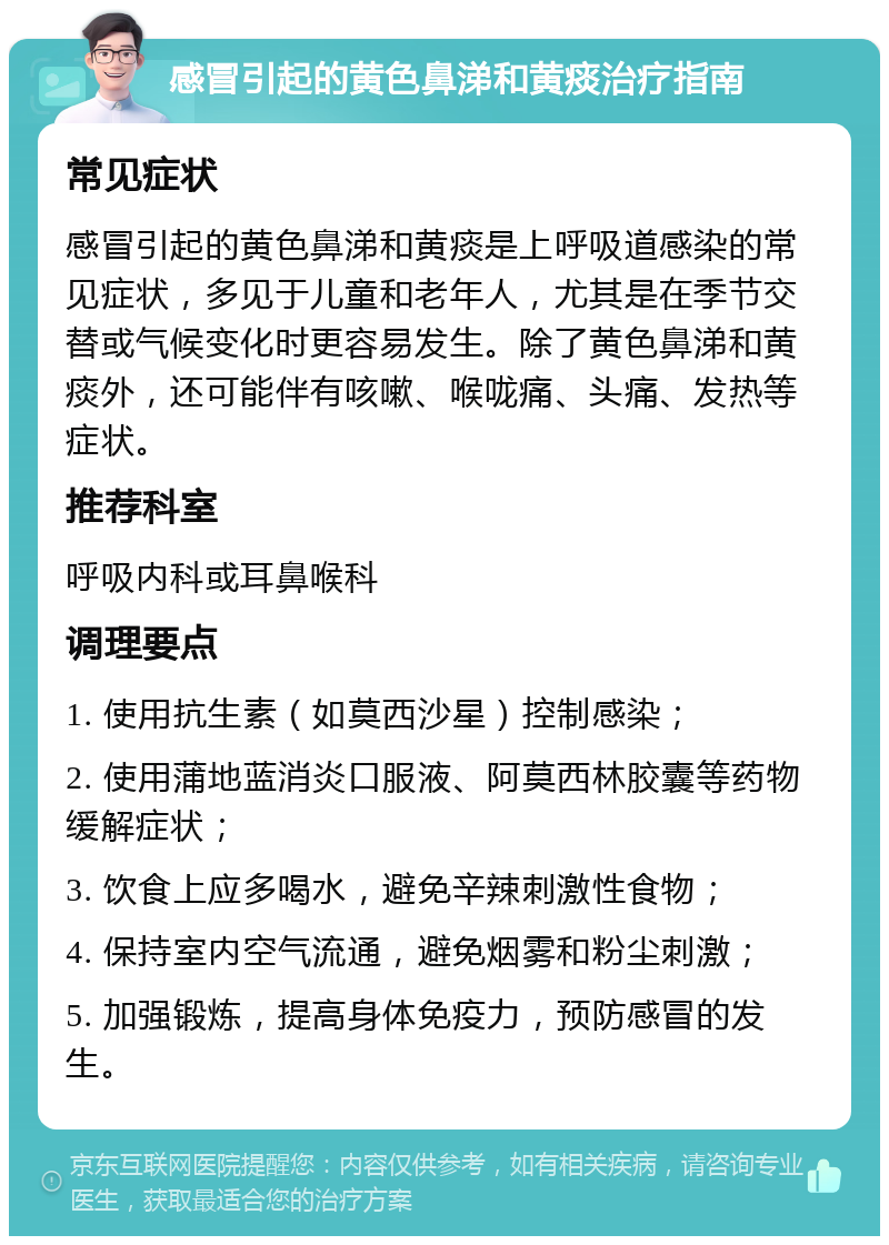 感冒引起的黄色鼻涕和黄痰治疗指南 常见症状 感冒引起的黄色鼻涕和黄痰是上呼吸道感染的常见症状，多见于儿童和老年人，尤其是在季节交替或气候变化时更容易发生。除了黄色鼻涕和黄痰外，还可能伴有咳嗽、喉咙痛、头痛、发热等症状。 推荐科室 呼吸内科或耳鼻喉科 调理要点 1. 使用抗生素（如莫西沙星）控制感染； 2. 使用蒲地蓝消炎口服液、阿莫西林胶囊等药物缓解症状； 3. 饮食上应多喝水，避免辛辣刺激性食物； 4. 保持室内空气流通，避免烟雾和粉尘刺激； 5. 加强锻炼，提高身体免疫力，预防感冒的发生。