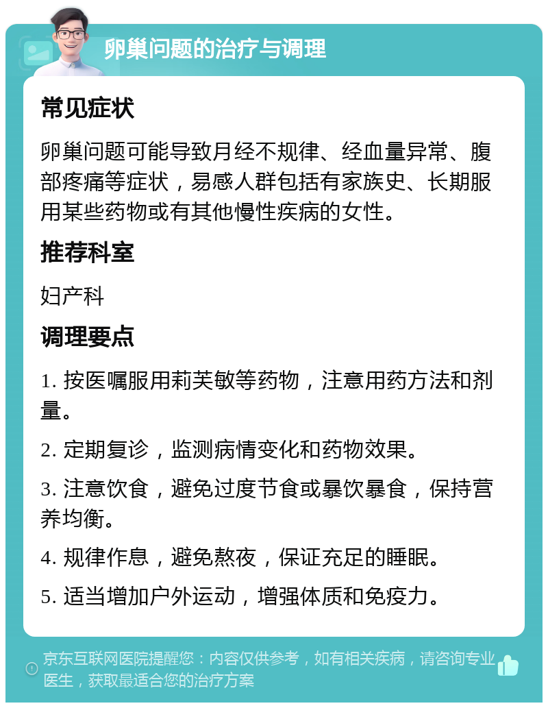 卵巢问题的治疗与调理 常见症状 卵巢问题可能导致月经不规律、经血量异常、腹部疼痛等症状，易感人群包括有家族史、长期服用某些药物或有其他慢性疾病的女性。 推荐科室 妇产科 调理要点 1. 按医嘱服用莉芙敏等药物，注意用药方法和剂量。 2. 定期复诊，监测病情变化和药物效果。 3. 注意饮食，避免过度节食或暴饮暴食，保持营养均衡。 4. 规律作息，避免熬夜，保证充足的睡眠。 5. 适当增加户外运动，增强体质和免疫力。