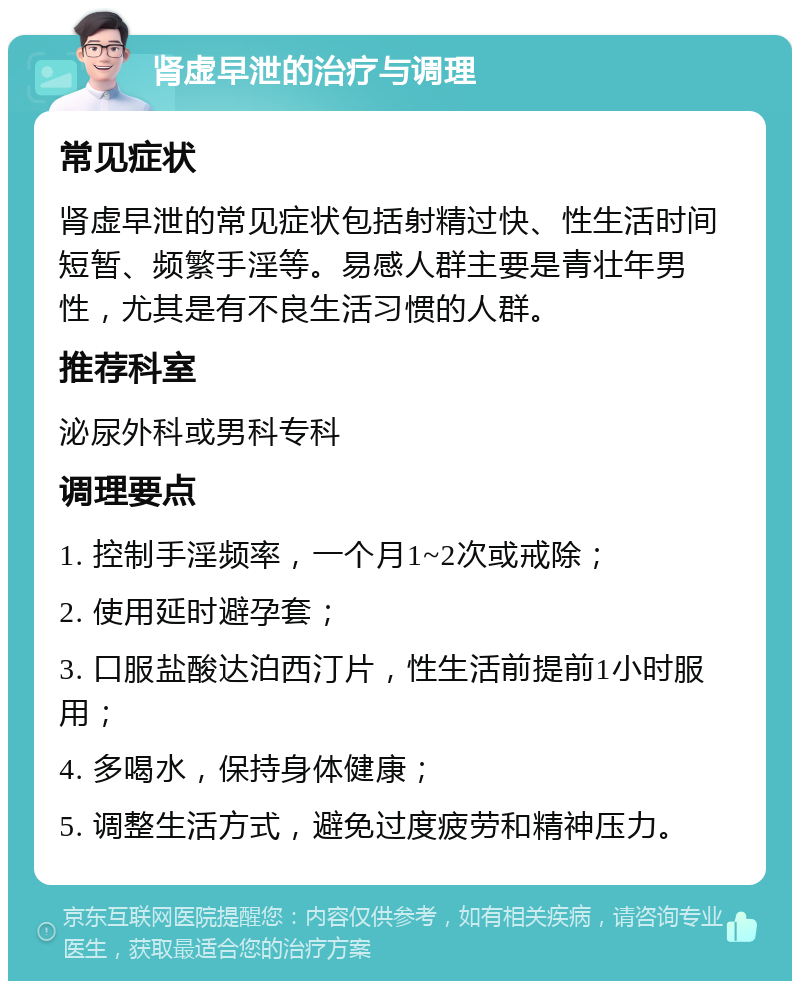 肾虚早泄的治疗与调理 常见症状 肾虚早泄的常见症状包括射精过快、性生活时间短暂、频繁手淫等。易感人群主要是青壮年男性，尤其是有不良生活习惯的人群。 推荐科室 泌尿外科或男科专科 调理要点 1. 控制手淫频率，一个月1~2次或戒除； 2. 使用延时避孕套； 3. 口服盐酸达泊西汀片，性生活前提前1小时服用； 4. 多喝水，保持身体健康； 5. 调整生活方式，避免过度疲劳和精神压力。