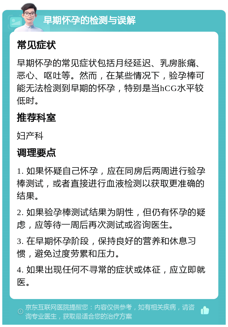 早期怀孕的检测与误解 常见症状 早期怀孕的常见症状包括月经延迟、乳房胀痛、恶心、呕吐等。然而，在某些情况下，验孕棒可能无法检测到早期的怀孕，特别是当hCG水平较低时。 推荐科室 妇产科 调理要点 1. 如果怀疑自己怀孕，应在同房后两周进行验孕棒测试，或者直接进行血液检测以获取更准确的结果。 2. 如果验孕棒测试结果为阴性，但仍有怀孕的疑虑，应等待一周后再次测试或咨询医生。 3. 在早期怀孕阶段，保持良好的营养和休息习惯，避免过度劳累和压力。 4. 如果出现任何不寻常的症状或体征，应立即就医。