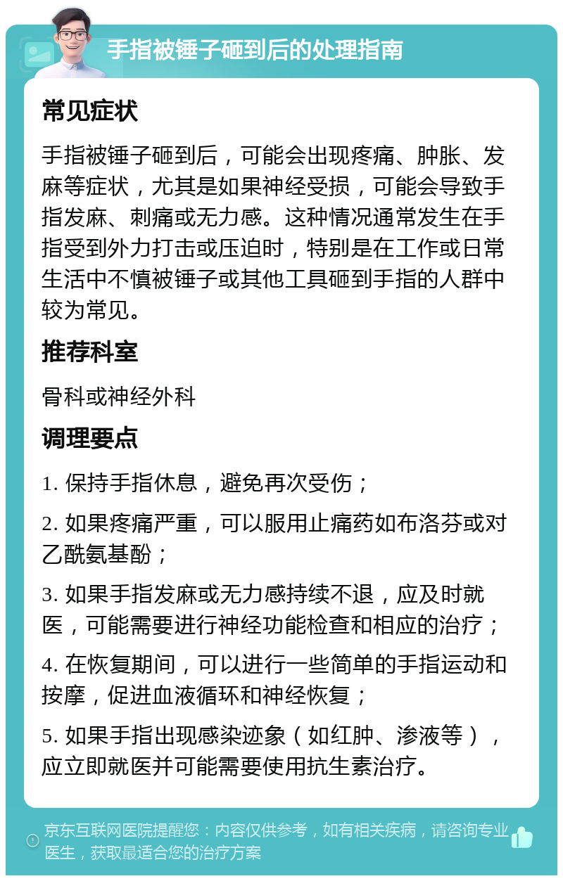 手指被锤子砸到后的处理指南 常见症状 手指被锤子砸到后，可能会出现疼痛、肿胀、发麻等症状，尤其是如果神经受损，可能会导致手指发麻、刺痛或无力感。这种情况通常发生在手指受到外力打击或压迫时，特别是在工作或日常生活中不慎被锤子或其他工具砸到手指的人群中较为常见。 推荐科室 骨科或神经外科 调理要点 1. 保持手指休息，避免再次受伤； 2. 如果疼痛严重，可以服用止痛药如布洛芬或对乙酰氨基酚； 3. 如果手指发麻或无力感持续不退，应及时就医，可能需要进行神经功能检查和相应的治疗； 4. 在恢复期间，可以进行一些简单的手指运动和按摩，促进血液循环和神经恢复； 5. 如果手指出现感染迹象（如红肿、渗液等），应立即就医并可能需要使用抗生素治疗。