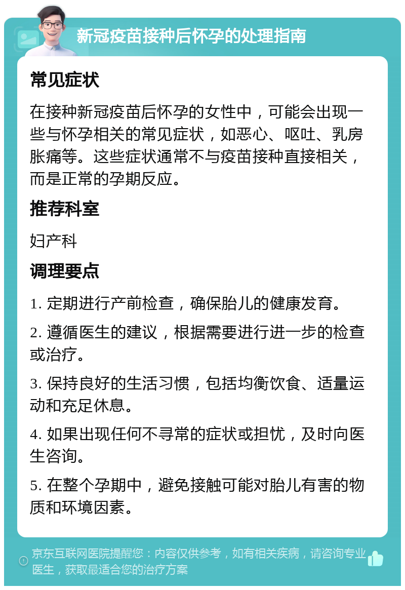 新冠疫苗接种后怀孕的处理指南 常见症状 在接种新冠疫苗后怀孕的女性中，可能会出现一些与怀孕相关的常见症状，如恶心、呕吐、乳房胀痛等。这些症状通常不与疫苗接种直接相关，而是正常的孕期反应。 推荐科室 妇产科 调理要点 1. 定期进行产前检查，确保胎儿的健康发育。 2. 遵循医生的建议，根据需要进行进一步的检查或治疗。 3. 保持良好的生活习惯，包括均衡饮食、适量运动和充足休息。 4. 如果出现任何不寻常的症状或担忧，及时向医生咨询。 5. 在整个孕期中，避免接触可能对胎儿有害的物质和环境因素。