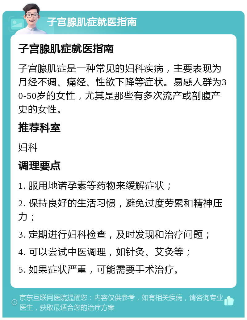 子宫腺肌症就医指南 子宫腺肌症就医指南 子宫腺肌症是一种常见的妇科疾病，主要表现为月经不调、痛经、性欲下降等症状。易感人群为30-50岁的女性，尤其是那些有多次流产或剖腹产史的女性。 推荐科室 妇科 调理要点 1. 服用地诺孕素等药物来缓解症状； 2. 保持良好的生活习惯，避免过度劳累和精神压力； 3. 定期进行妇科检查，及时发现和治疗问题； 4. 可以尝试中医调理，如针灸、艾灸等； 5. 如果症状严重，可能需要手术治疗。