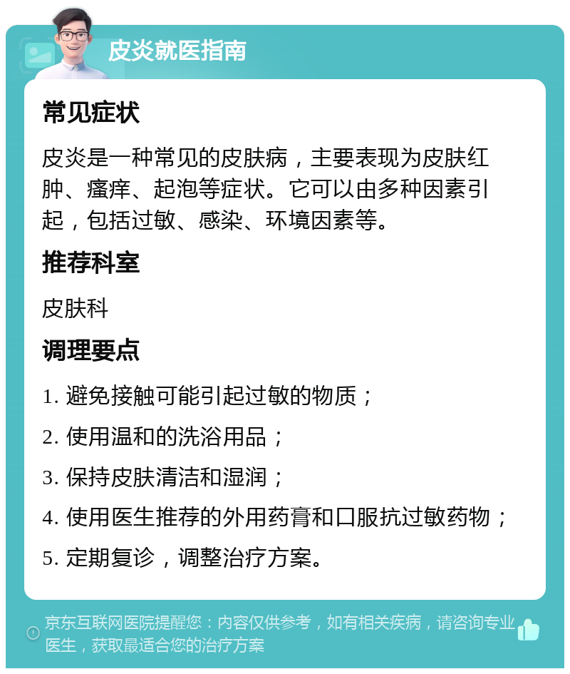 皮炎就医指南 常见症状 皮炎是一种常见的皮肤病，主要表现为皮肤红肿、瘙痒、起泡等症状。它可以由多种因素引起，包括过敏、感染、环境因素等。 推荐科室 皮肤科 调理要点 1. 避免接触可能引起过敏的物质； 2. 使用温和的洗浴用品； 3. 保持皮肤清洁和湿润； 4. 使用医生推荐的外用药膏和口服抗过敏药物； 5. 定期复诊，调整治疗方案。