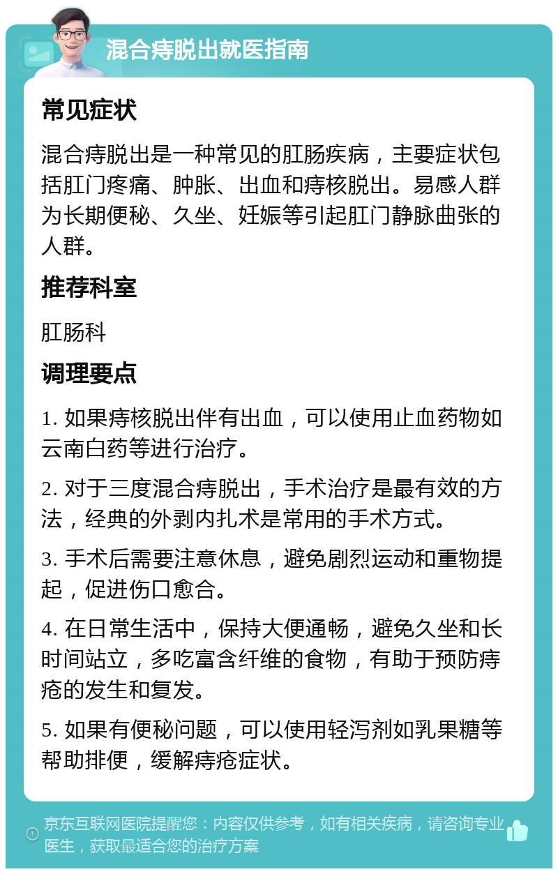 混合痔脱出就医指南 常见症状 混合痔脱出是一种常见的肛肠疾病，主要症状包括肛门疼痛、肿胀、出血和痔核脱出。易感人群为长期便秘、久坐、妊娠等引起肛门静脉曲张的人群。 推荐科室 肛肠科 调理要点 1. 如果痔核脱出伴有出血，可以使用止血药物如云南白药等进行治疗。 2. 对于三度混合痔脱出，手术治疗是最有效的方法，经典的外剥内扎术是常用的手术方式。 3. 手术后需要注意休息，避免剧烈运动和重物提起，促进伤口愈合。 4. 在日常生活中，保持大便通畅，避免久坐和长时间站立，多吃富含纤维的食物，有助于预防痔疮的发生和复发。 5. 如果有便秘问题，可以使用轻泻剂如乳果糖等帮助排便，缓解痔疮症状。