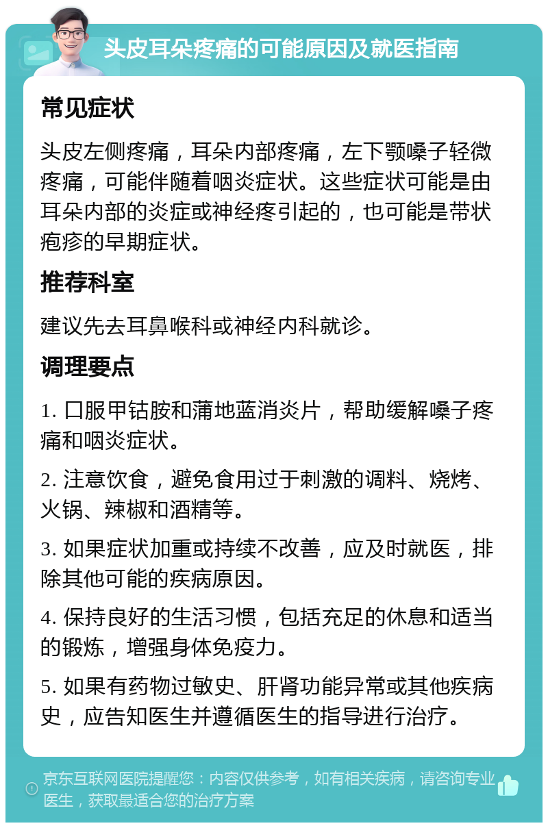 头皮耳朵疼痛的可能原因及就医指南 常见症状 头皮左侧疼痛，耳朵内部疼痛，左下颚嗓子轻微疼痛，可能伴随着咽炎症状。这些症状可能是由耳朵内部的炎症或神经疼引起的，也可能是带状疱疹的早期症状。 推荐科室 建议先去耳鼻喉科或神经内科就诊。 调理要点 1. 口服甲钴胺和蒲地蓝消炎片，帮助缓解嗓子疼痛和咽炎症状。 2. 注意饮食，避免食用过于刺激的调料、烧烤、火锅、辣椒和酒精等。 3. 如果症状加重或持续不改善，应及时就医，排除其他可能的疾病原因。 4. 保持良好的生活习惯，包括充足的休息和适当的锻炼，增强身体免疫力。 5. 如果有药物过敏史、肝肾功能异常或其他疾病史，应告知医生并遵循医生的指导进行治疗。