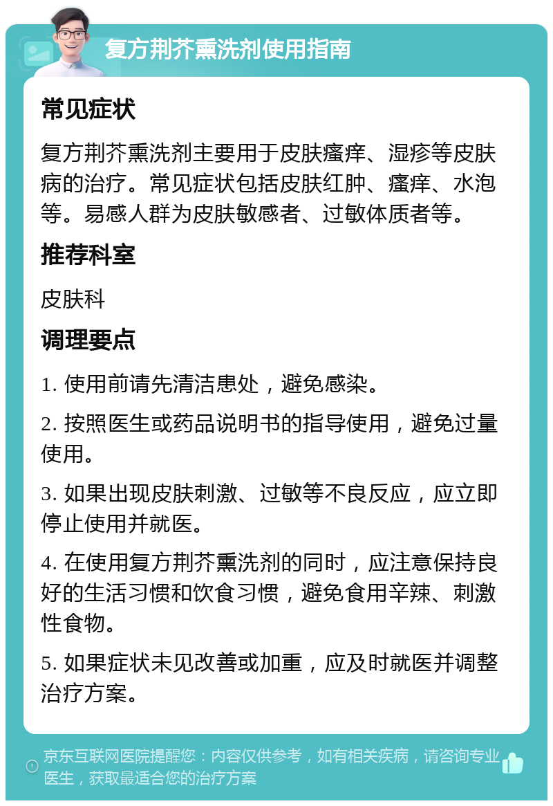 复方荆芥熏洗剂使用指南 常见症状 复方荆芥熏洗剂主要用于皮肤瘙痒、湿疹等皮肤病的治疗。常见症状包括皮肤红肿、瘙痒、水泡等。易感人群为皮肤敏感者、过敏体质者等。 推荐科室 皮肤科 调理要点 1. 使用前请先清洁患处，避免感染。 2. 按照医生或药品说明书的指导使用，避免过量使用。 3. 如果出现皮肤刺激、过敏等不良反应，应立即停止使用并就医。 4. 在使用复方荆芥熏洗剂的同时，应注意保持良好的生活习惯和饮食习惯，避免食用辛辣、刺激性食物。 5. 如果症状未见改善或加重，应及时就医并调整治疗方案。