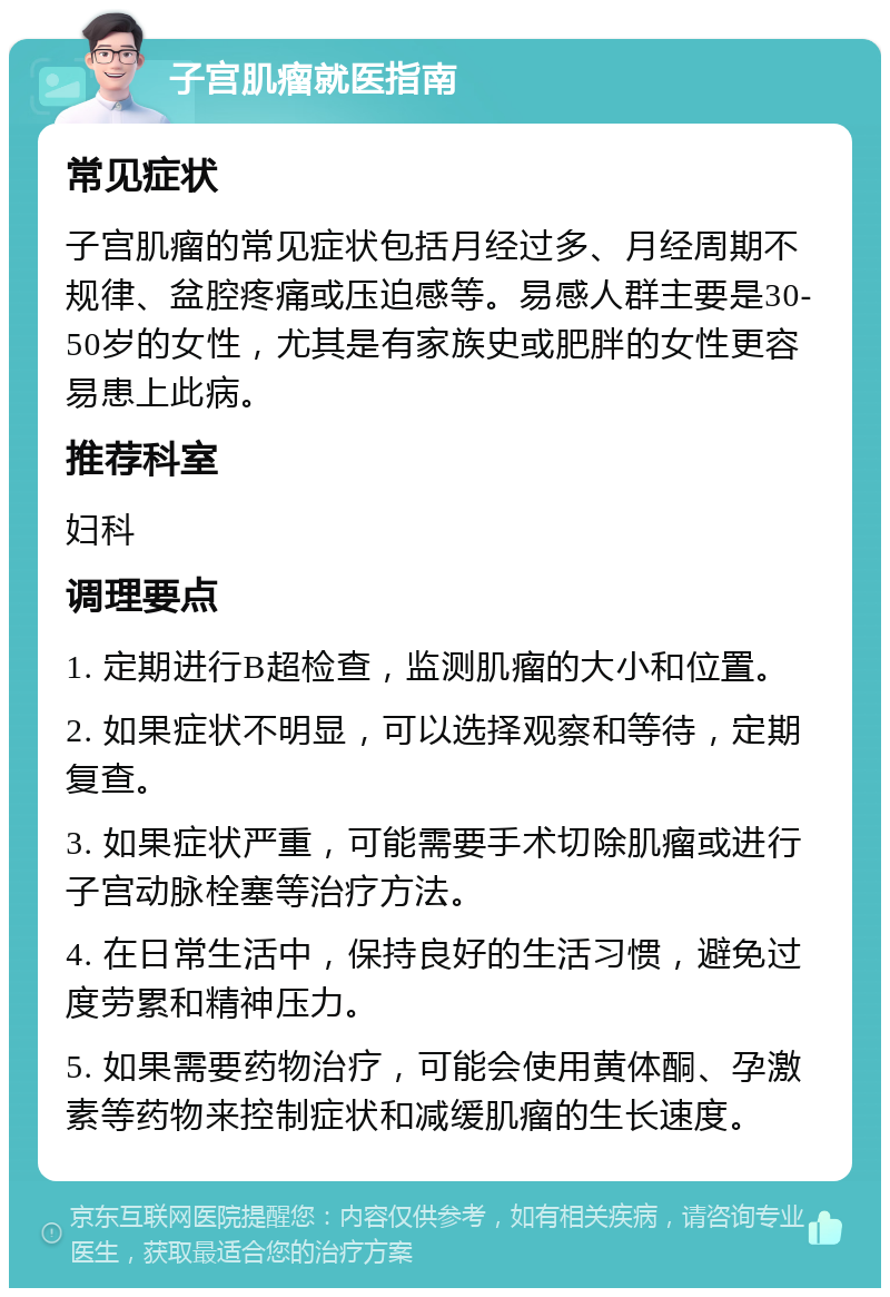 子宫肌瘤就医指南 常见症状 子宫肌瘤的常见症状包括月经过多、月经周期不规律、盆腔疼痛或压迫感等。易感人群主要是30-50岁的女性，尤其是有家族史或肥胖的女性更容易患上此病。 推荐科室 妇科 调理要点 1. 定期进行B超检查，监测肌瘤的大小和位置。 2. 如果症状不明显，可以选择观察和等待，定期复查。 3. 如果症状严重，可能需要手术切除肌瘤或进行子宫动脉栓塞等治疗方法。 4. 在日常生活中，保持良好的生活习惯，避免过度劳累和精神压力。 5. 如果需要药物治疗，可能会使用黄体酮、孕激素等药物来控制症状和减缓肌瘤的生长速度。