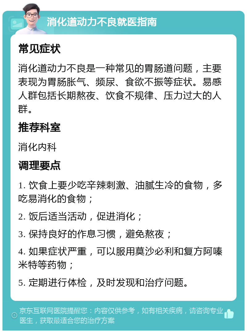 消化道动力不良就医指南 常见症状 消化道动力不良是一种常见的胃肠道问题，主要表现为胃肠胀气、频尿、食欲不振等症状。易感人群包括长期熬夜、饮食不规律、压力过大的人群。 推荐科室 消化内科 调理要点 1. 饮食上要少吃辛辣刺激、油腻生冷的食物，多吃易消化的食物； 2. 饭后适当活动，促进消化； 3. 保持良好的作息习惯，避免熬夜； 4. 如果症状严重，可以服用莫沙必利和复方阿嗪米特等药物； 5. 定期进行体检，及时发现和治疗问题。