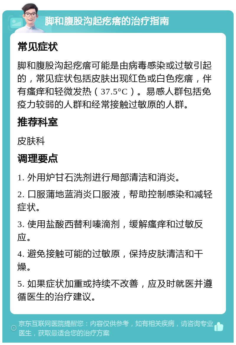 脚和腹股沟起疙瘩的治疗指南 常见症状 脚和腹股沟起疙瘩可能是由病毒感染或过敏引起的，常见症状包括皮肤出现红色或白色疙瘩，伴有瘙痒和轻微发热（37.5°C）。易感人群包括免疫力较弱的人群和经常接触过敏原的人群。 推荐科室 皮肤科 调理要点 1. 外用炉甘石洗剂进行局部清洁和消炎。 2. 口服蒲地蓝消炎口服液，帮助控制感染和减轻症状。 3. 使用盐酸西替利嗪滴剂，缓解瘙痒和过敏反应。 4. 避免接触可能的过敏原，保持皮肤清洁和干燥。 5. 如果症状加重或持续不改善，应及时就医并遵循医生的治疗建议。