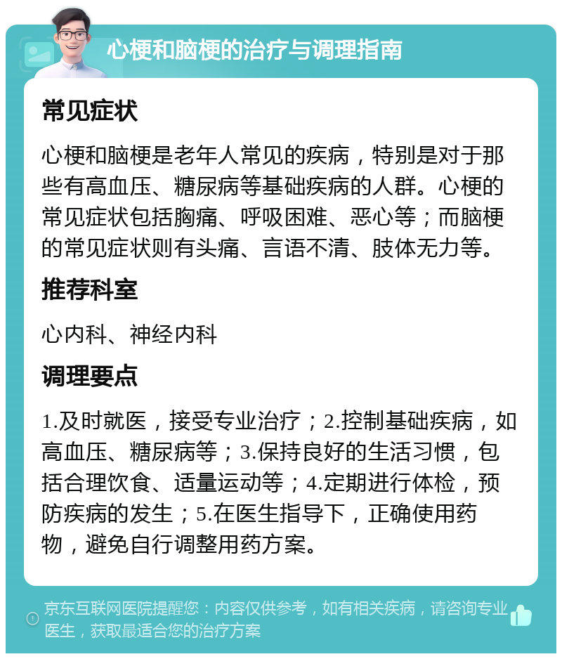 心梗和脑梗的治疗与调理指南 常见症状 心梗和脑梗是老年人常见的疾病，特别是对于那些有高血压、糖尿病等基础疾病的人群。心梗的常见症状包括胸痛、呼吸困难、恶心等；而脑梗的常见症状则有头痛、言语不清、肢体无力等。 推荐科室 心内科、神经内科 调理要点 1.及时就医，接受专业治疗；2.控制基础疾病，如高血压、糖尿病等；3.保持良好的生活习惯，包括合理饮食、适量运动等；4.定期进行体检，预防疾病的发生；5.在医生指导下，正确使用药物，避免自行调整用药方案。