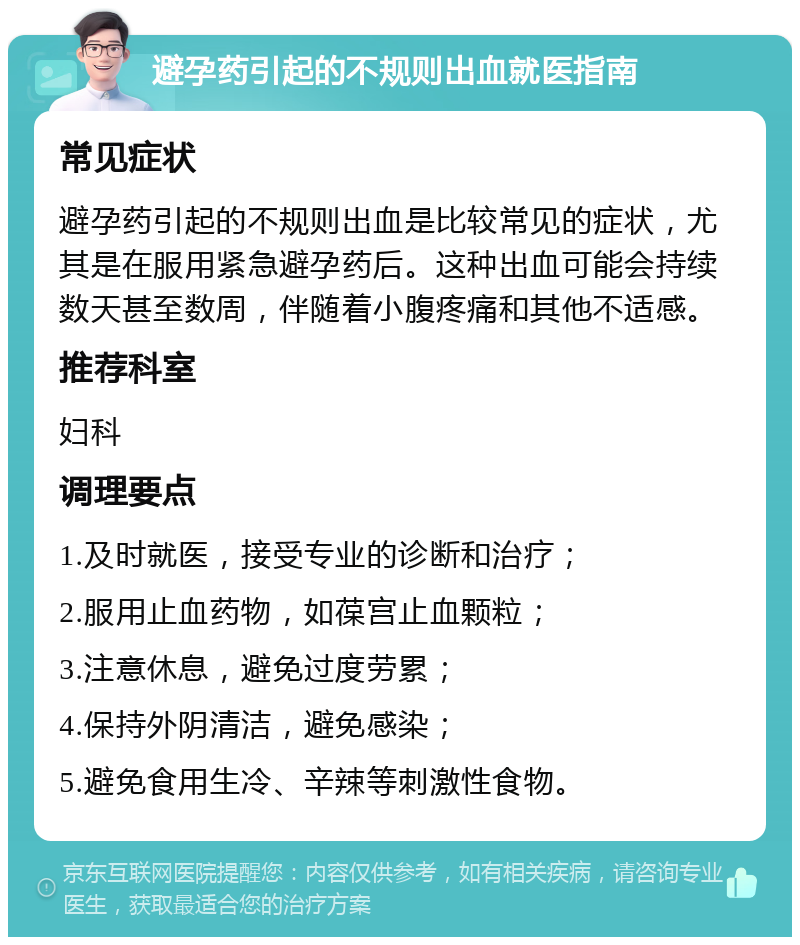 避孕药引起的不规则出血就医指南 常见症状 避孕药引起的不规则出血是比较常见的症状，尤其是在服用紧急避孕药后。这种出血可能会持续数天甚至数周，伴随着小腹疼痛和其他不适感。 推荐科室 妇科 调理要点 1.及时就医，接受专业的诊断和治疗； 2.服用止血药物，如葆宫止血颗粒； 3.注意休息，避免过度劳累； 4.保持外阴清洁，避免感染； 5.避免食用生冷、辛辣等刺激性食物。