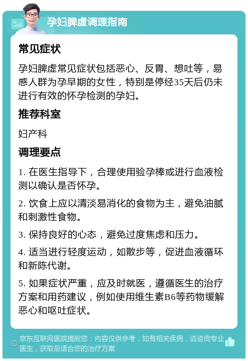 孕妇脾虚调理指南 常见症状 孕妇脾虚常见症状包括恶心、反胃、想吐等，易感人群为孕早期的女性，特别是停经35天后仍未进行有效的怀孕检测的孕妇。 推荐科室 妇产科 调理要点 1. 在医生指导下，合理使用验孕棒或进行血液检测以确认是否怀孕。 2. 饮食上应以清淡易消化的食物为主，避免油腻和刺激性食物。 3. 保持良好的心态，避免过度焦虑和压力。 4. 适当进行轻度运动，如散步等，促进血液循环和新陈代谢。 5. 如果症状严重，应及时就医，遵循医生的治疗方案和用药建议，例如使用维生素B6等药物缓解恶心和呕吐症状。