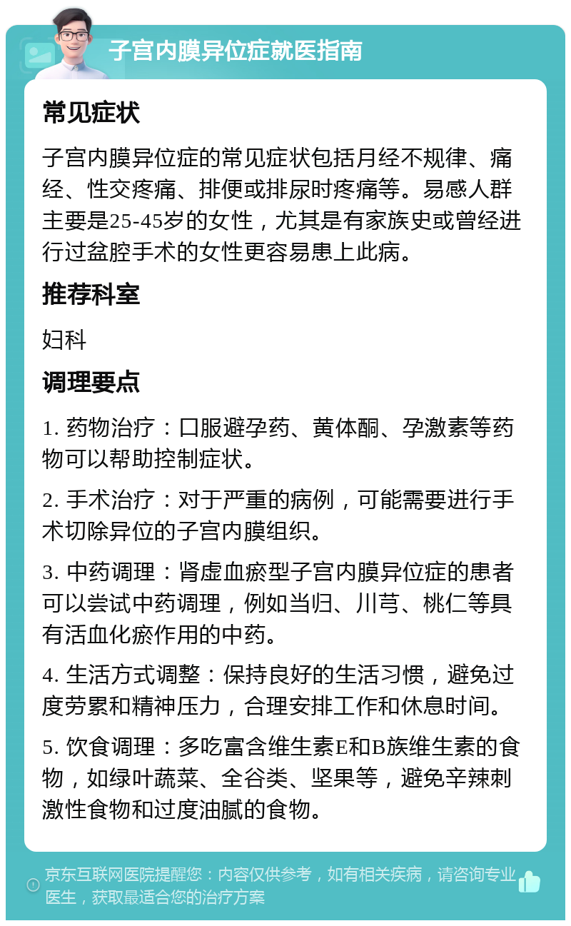 子宫内膜异位症就医指南 常见症状 子宫内膜异位症的常见症状包括月经不规律、痛经、性交疼痛、排便或排尿时疼痛等。易感人群主要是25-45岁的女性，尤其是有家族史或曾经进行过盆腔手术的女性更容易患上此病。 推荐科室 妇科 调理要点 1. 药物治疗：口服避孕药、黄体酮、孕激素等药物可以帮助控制症状。 2. 手术治疗：对于严重的病例，可能需要进行手术切除异位的子宫内膜组织。 3. 中药调理：肾虚血瘀型子宫内膜异位症的患者可以尝试中药调理，例如当归、川芎、桃仁等具有活血化瘀作用的中药。 4. 生活方式调整：保持良好的生活习惯，避免过度劳累和精神压力，合理安排工作和休息时间。 5. 饮食调理：多吃富含维生素E和B族维生素的食物，如绿叶蔬菜、全谷类、坚果等，避免辛辣刺激性食物和过度油腻的食物。