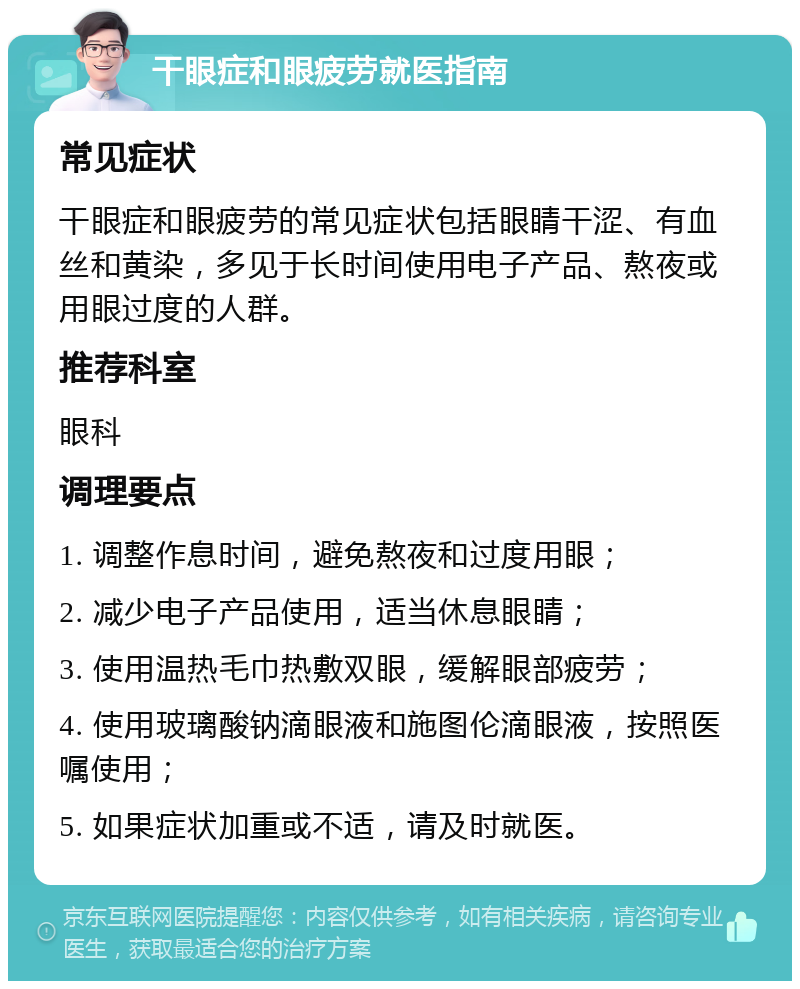 干眼症和眼疲劳就医指南 常见症状 干眼症和眼疲劳的常见症状包括眼睛干涩、有血丝和黄染，多见于长时间使用电子产品、熬夜或用眼过度的人群。 推荐科室 眼科 调理要点 1. 调整作息时间，避免熬夜和过度用眼； 2. 减少电子产品使用，适当休息眼睛； 3. 使用温热毛巾热敷双眼，缓解眼部疲劳； 4. 使用玻璃酸钠滴眼液和施图伦滴眼液，按照医嘱使用； 5. 如果症状加重或不适，请及时就医。