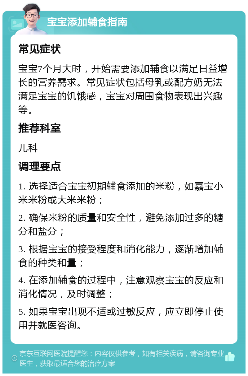 宝宝添加辅食指南 常见症状 宝宝7个月大时，开始需要添加辅食以满足日益增长的营养需求。常见症状包括母乳或配方奶无法满足宝宝的饥饿感，宝宝对周围食物表现出兴趣等。 推荐科室 儿科 调理要点 1. 选择适合宝宝初期辅食添加的米粉，如嘉宝小米米粉或大米米粉； 2. 确保米粉的质量和安全性，避免添加过多的糖分和盐分； 3. 根据宝宝的接受程度和消化能力，逐渐增加辅食的种类和量； 4. 在添加辅食的过程中，注意观察宝宝的反应和消化情况，及时调整； 5. 如果宝宝出现不适或过敏反应，应立即停止使用并就医咨询。