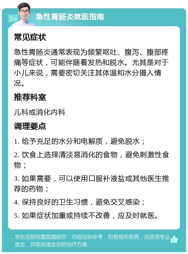 急性胃肠炎就医指南 常见症状 急性胃肠炎通常表现为频繁呕吐、腹泻、腹部疼痛等症状，可能伴随着发热和脱水。尤其是对于小儿来说，需要密切关注其体温和水分摄入情况。 推荐科室 儿科或消化内科 调理要点 1. 给予充足的水分和电解质，避免脱水； 2. 饮食上选择清淡易消化的食物，避免刺激性食物； 3. 如果需要，可以使用口服补液盐或其他医生推荐的药物； 4. 保持良好的卫生习惯，避免交叉感染； 5. 如果症状加重或持续不改善，应及时就医。