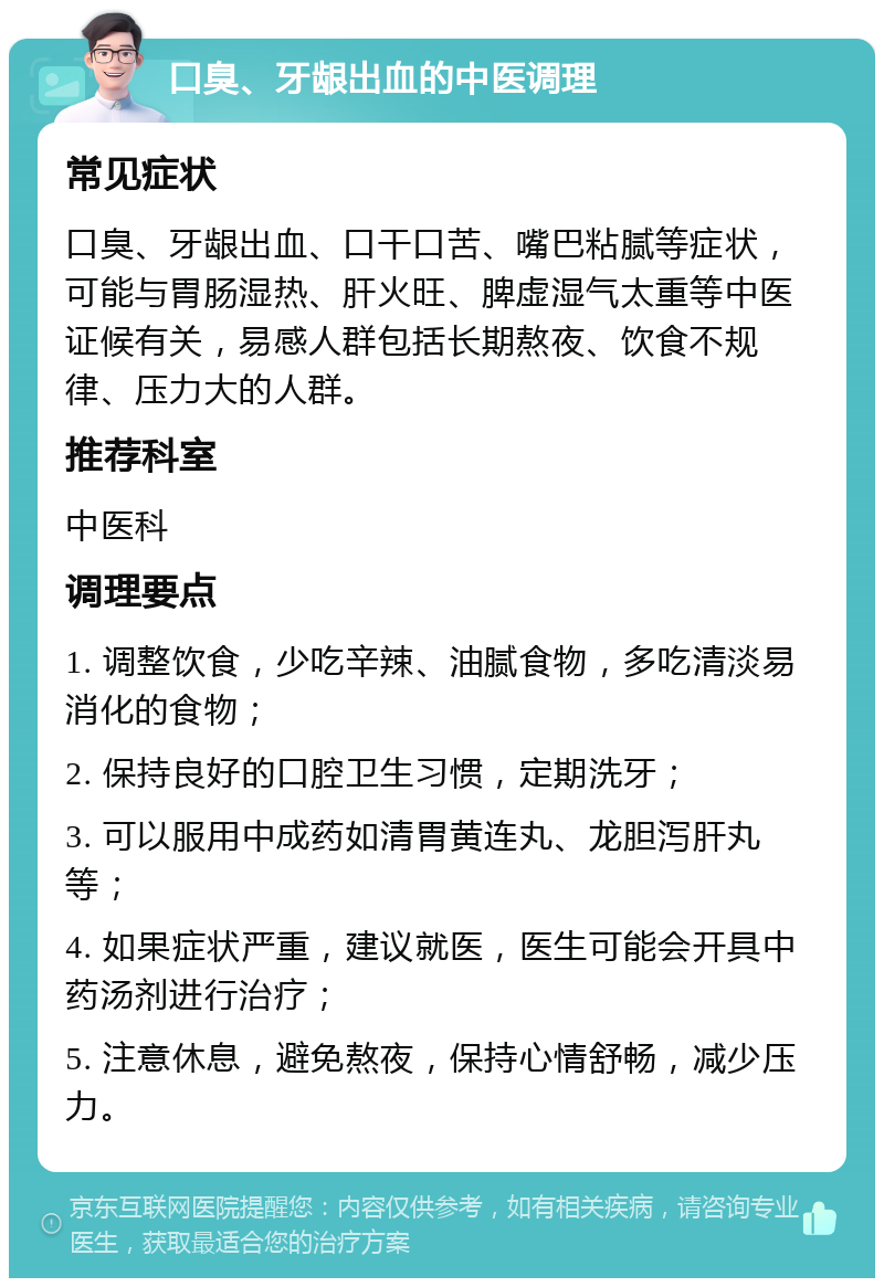 口臭、牙龈出血的中医调理 常见症状 口臭、牙龈出血、口干口苦、嘴巴粘腻等症状，可能与胃肠湿热、肝火旺、脾虚湿气太重等中医证候有关，易感人群包括长期熬夜、饮食不规律、压力大的人群。 推荐科室 中医科 调理要点 1. 调整饮食，少吃辛辣、油腻食物，多吃清淡易消化的食物； 2. 保持良好的口腔卫生习惯，定期洗牙； 3. 可以服用中成药如清胃黄连丸、龙胆泻肝丸等； 4. 如果症状严重，建议就医，医生可能会开具中药汤剂进行治疗； 5. 注意休息，避免熬夜，保持心情舒畅，减少压力。