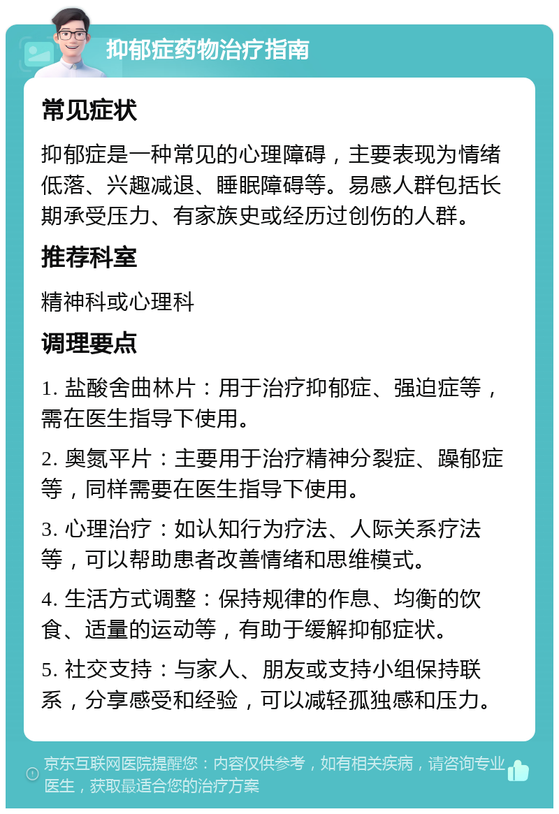 抑郁症药物治疗指南 常见症状 抑郁症是一种常见的心理障碍，主要表现为情绪低落、兴趣减退、睡眠障碍等。易感人群包括长期承受压力、有家族史或经历过创伤的人群。 推荐科室 精神科或心理科 调理要点 1. 盐酸舍曲林片：用于治疗抑郁症、强迫症等，需在医生指导下使用。 2. 奥氮平片：主要用于治疗精神分裂症、躁郁症等，同样需要在医生指导下使用。 3. 心理治疗：如认知行为疗法、人际关系疗法等，可以帮助患者改善情绪和思维模式。 4. 生活方式调整：保持规律的作息、均衡的饮食、适量的运动等，有助于缓解抑郁症状。 5. 社交支持：与家人、朋友或支持小组保持联系，分享感受和经验，可以减轻孤独感和压力。