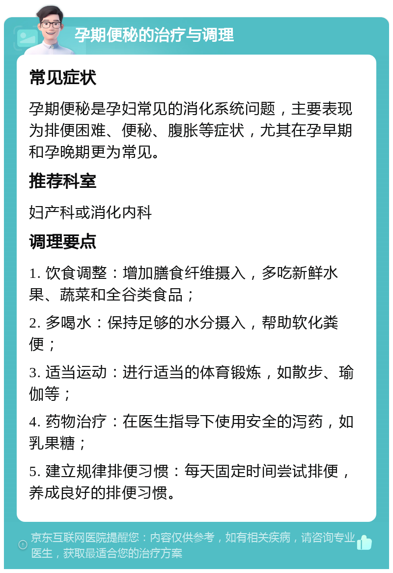 孕期便秘的治疗与调理 常见症状 孕期便秘是孕妇常见的消化系统问题，主要表现为排便困难、便秘、腹胀等症状，尤其在孕早期和孕晚期更为常见。 推荐科室 妇产科或消化内科 调理要点 1. 饮食调整：增加膳食纤维摄入，多吃新鲜水果、蔬菜和全谷类食品； 2. 多喝水：保持足够的水分摄入，帮助软化粪便； 3. 适当运动：进行适当的体育锻炼，如散步、瑜伽等； 4. 药物治疗：在医生指导下使用安全的泻药，如乳果糖； 5. 建立规律排便习惯：每天固定时间尝试排便，养成良好的排便习惯。