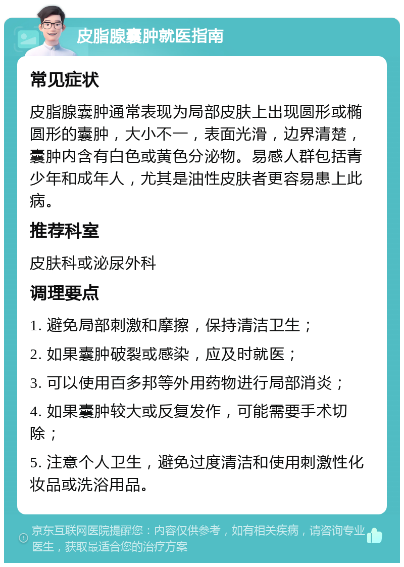 皮脂腺囊肿就医指南 常见症状 皮脂腺囊肿通常表现为局部皮肤上出现圆形或椭圆形的囊肿，大小不一，表面光滑，边界清楚，囊肿内含有白色或黄色分泌物。易感人群包括青少年和成年人，尤其是油性皮肤者更容易患上此病。 推荐科室 皮肤科或泌尿外科 调理要点 1. 避免局部刺激和摩擦，保持清洁卫生； 2. 如果囊肿破裂或感染，应及时就医； 3. 可以使用百多邦等外用药物进行局部消炎； 4. 如果囊肿较大或反复发作，可能需要手术切除； 5. 注意个人卫生，避免过度清洁和使用刺激性化妆品或洗浴用品。