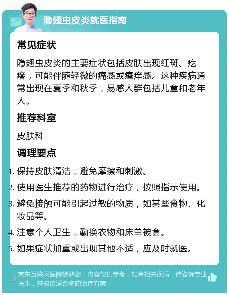 隐翅虫皮炎就医指南 常见症状 隐翅虫皮炎的主要症状包括皮肤出现红斑、疙瘩，可能伴随轻微的痛感或瘙痒感。这种疾病通常出现在夏季和秋季，易感人群包括儿童和老年人。 推荐科室 皮肤科 调理要点 保持皮肤清洁，避免摩擦和刺激。 使用医生推荐的药物进行治疗，按照指示使用。 避免接触可能引起过敏的物质，如某些食物、化妆品等。 注意个人卫生，勤换衣物和床单被套。 如果症状加重或出现其他不适，应及时就医。