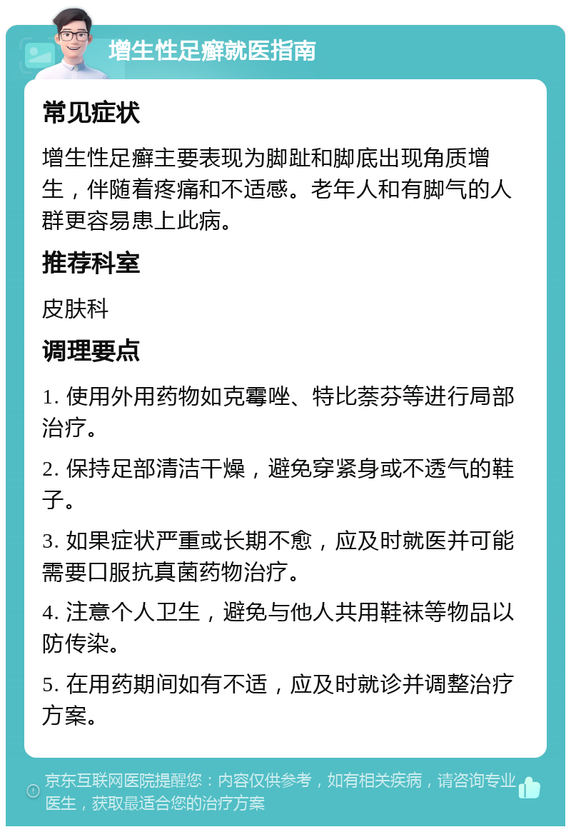 增生性足癣就医指南 常见症状 增生性足癣主要表现为脚趾和脚底出现角质增生，伴随着疼痛和不适感。老年人和有脚气的人群更容易患上此病。 推荐科室 皮肤科 调理要点 1. 使用外用药物如克霉唑、特比萘芬等进行局部治疗。 2. 保持足部清洁干燥，避免穿紧身或不透气的鞋子。 3. 如果症状严重或长期不愈，应及时就医并可能需要口服抗真菌药物治疗。 4. 注意个人卫生，避免与他人共用鞋袜等物品以防传染。 5. 在用药期间如有不适，应及时就诊并调整治疗方案。