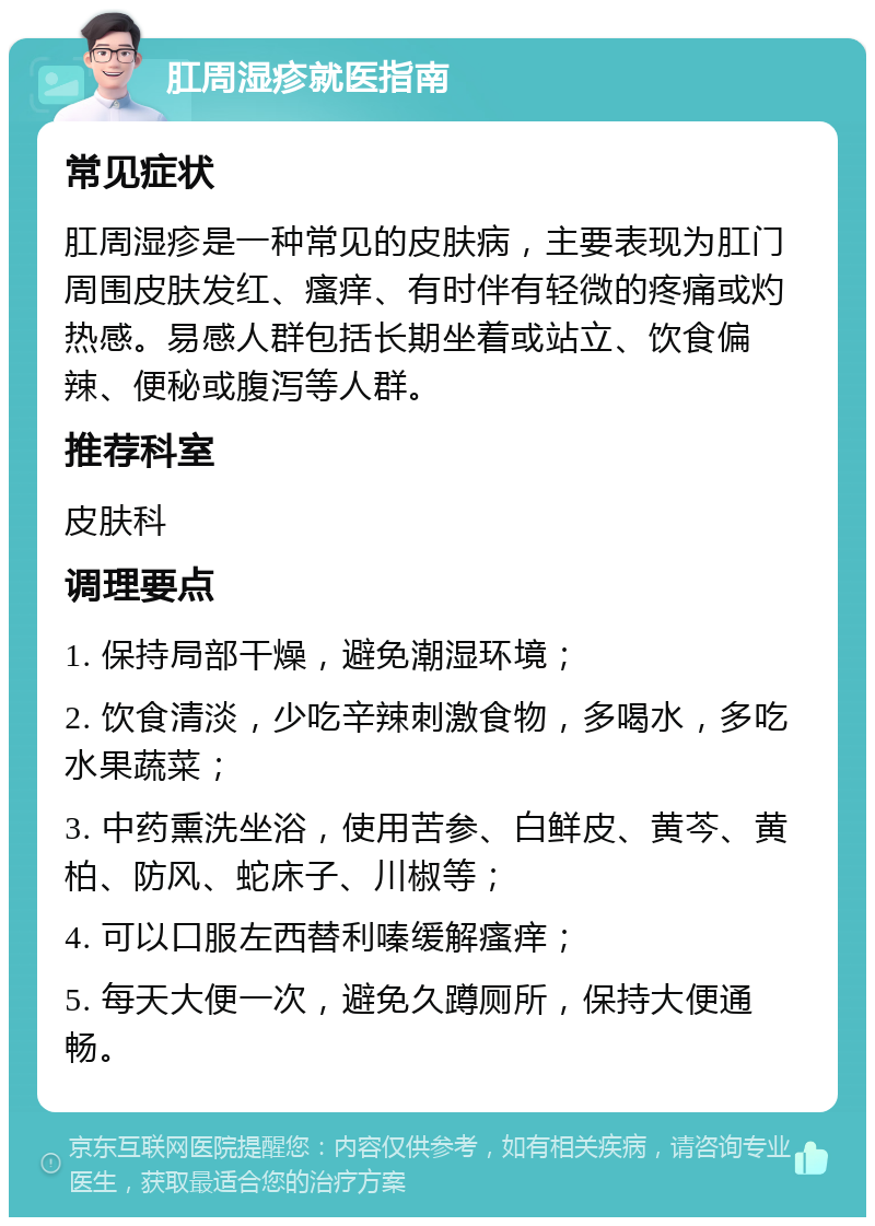 肛周湿疹就医指南 常见症状 肛周湿疹是一种常见的皮肤病，主要表现为肛门周围皮肤发红、瘙痒、有时伴有轻微的疼痛或灼热感。易感人群包括长期坐着或站立、饮食偏辣、便秘或腹泻等人群。 推荐科室 皮肤科 调理要点 1. 保持局部干燥，避免潮湿环境； 2. 饮食清淡，少吃辛辣刺激食物，多喝水，多吃水果蔬菜； 3. 中药熏洗坐浴，使用苦参、白鲜皮、黄芩、黄柏、防风、蛇床子、川椒等； 4. 可以口服左西替利嗪缓解瘙痒； 5. 每天大便一次，避免久蹲厕所，保持大便通畅。