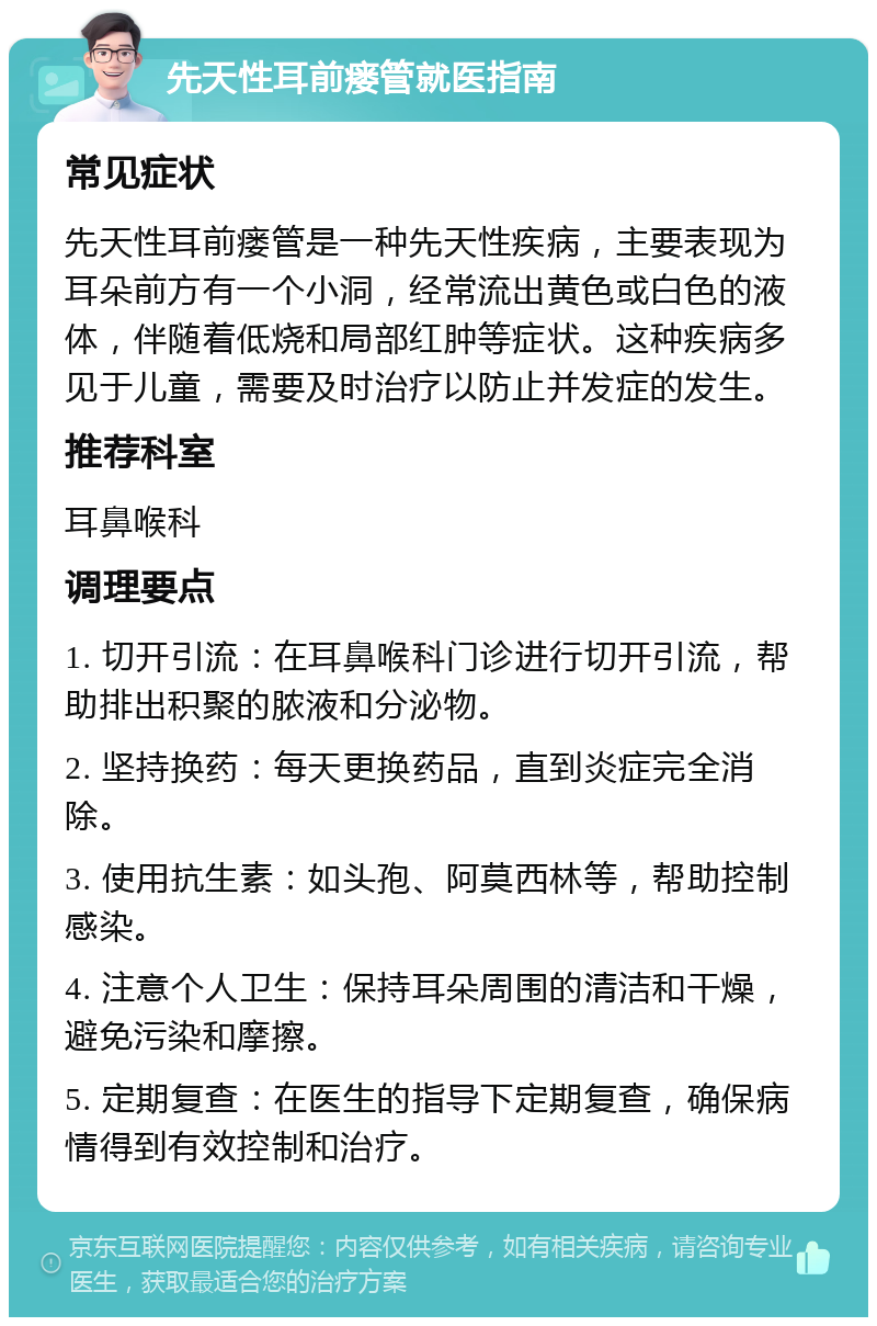 先天性耳前瘘管就医指南 常见症状 先天性耳前瘘管是一种先天性疾病，主要表现为耳朵前方有一个小洞，经常流出黄色或白色的液体，伴随着低烧和局部红肿等症状。这种疾病多见于儿童，需要及时治疗以防止并发症的发生。 推荐科室 耳鼻喉科 调理要点 1. 切开引流：在耳鼻喉科门诊进行切开引流，帮助排出积聚的脓液和分泌物。 2. 坚持换药：每天更换药品，直到炎症完全消除。 3. 使用抗生素：如头孢、阿莫西林等，帮助控制感染。 4. 注意个人卫生：保持耳朵周围的清洁和干燥，避免污染和摩擦。 5. 定期复查：在医生的指导下定期复查，确保病情得到有效控制和治疗。