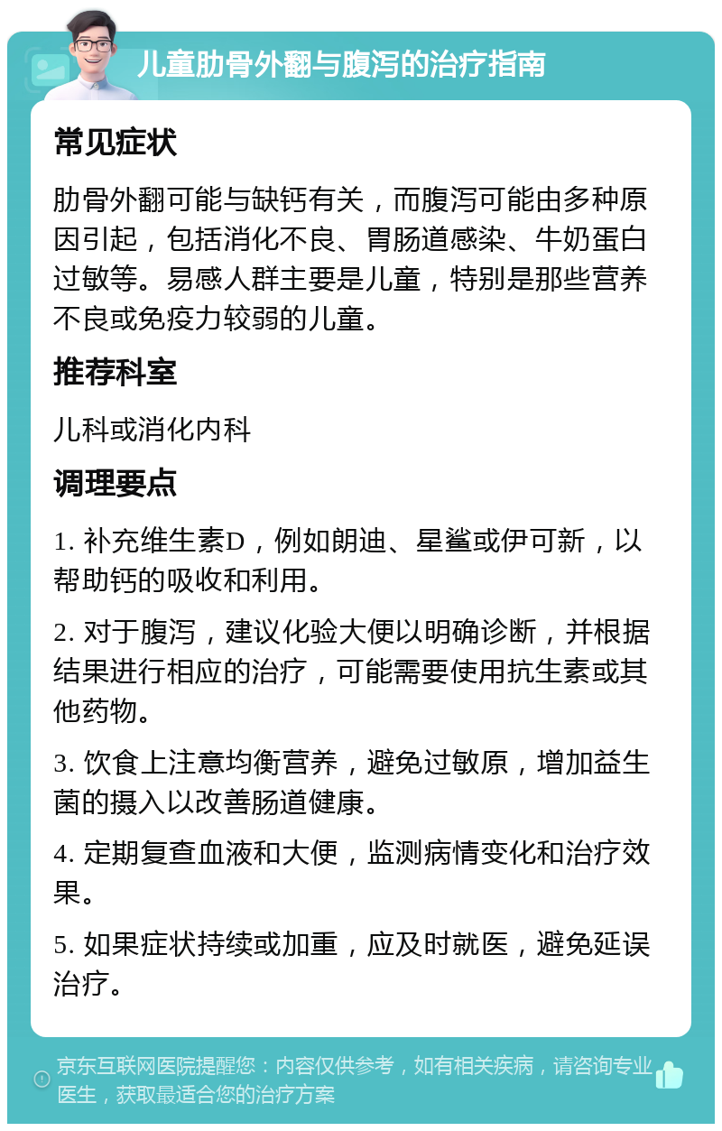 儿童肋骨外翻与腹泻的治疗指南 常见症状 肋骨外翻可能与缺钙有关，而腹泻可能由多种原因引起，包括消化不良、胃肠道感染、牛奶蛋白过敏等。易感人群主要是儿童，特别是那些营养不良或免疫力较弱的儿童。 推荐科室 儿科或消化内科 调理要点 1. 补充维生素D，例如朗迪、星鲨或伊可新，以帮助钙的吸收和利用。 2. 对于腹泻，建议化验大便以明确诊断，并根据结果进行相应的治疗，可能需要使用抗生素或其他药物。 3. 饮食上注意均衡营养，避免过敏原，增加益生菌的摄入以改善肠道健康。 4. 定期复查血液和大便，监测病情变化和治疗效果。 5. 如果症状持续或加重，应及时就医，避免延误治疗。