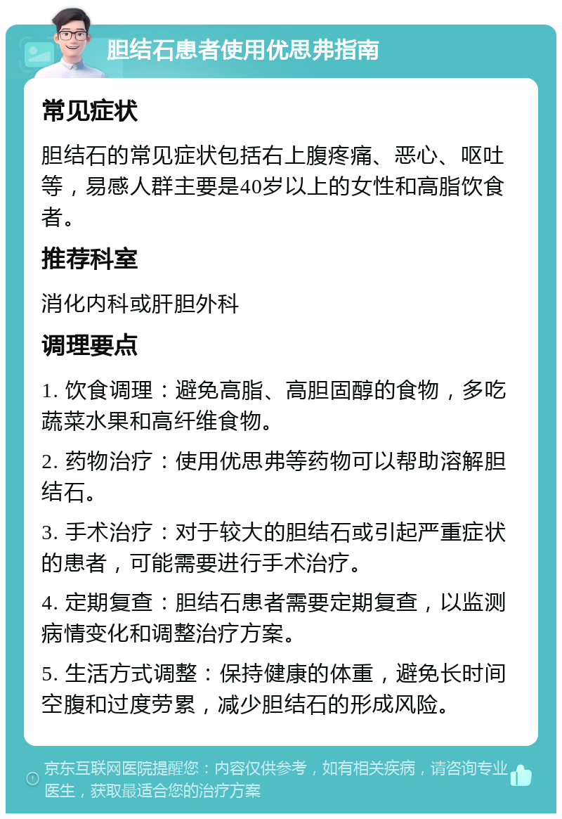 胆结石患者使用优思弗指南 常见症状 胆结石的常见症状包括右上腹疼痛、恶心、呕吐等，易感人群主要是40岁以上的女性和高脂饮食者。 推荐科室 消化内科或肝胆外科 调理要点 1. 饮食调理：避免高脂、高胆固醇的食物，多吃蔬菜水果和高纤维食物。 2. 药物治疗：使用优思弗等药物可以帮助溶解胆结石。 3. 手术治疗：对于较大的胆结石或引起严重症状的患者，可能需要进行手术治疗。 4. 定期复查：胆结石患者需要定期复查，以监测病情变化和调整治疗方案。 5. 生活方式调整：保持健康的体重，避免长时间空腹和过度劳累，减少胆结石的形成风险。