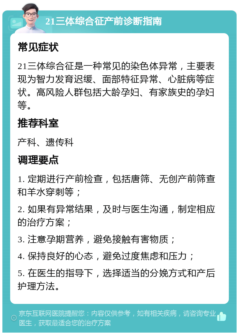 21三体综合征产前诊断指南 常见症状 21三体综合征是一种常见的染色体异常，主要表现为智力发育迟缓、面部特征异常、心脏病等症状。高风险人群包括大龄孕妇、有家族史的孕妇等。 推荐科室 产科、遗传科 调理要点 1. 定期进行产前检查，包括唐筛、无创产前筛查和羊水穿刺等； 2. 如果有异常结果，及时与医生沟通，制定相应的治疗方案； 3. 注意孕期营养，避免接触有害物质； 4. 保持良好的心态，避免过度焦虑和压力； 5. 在医生的指导下，选择适当的分娩方式和产后护理方法。