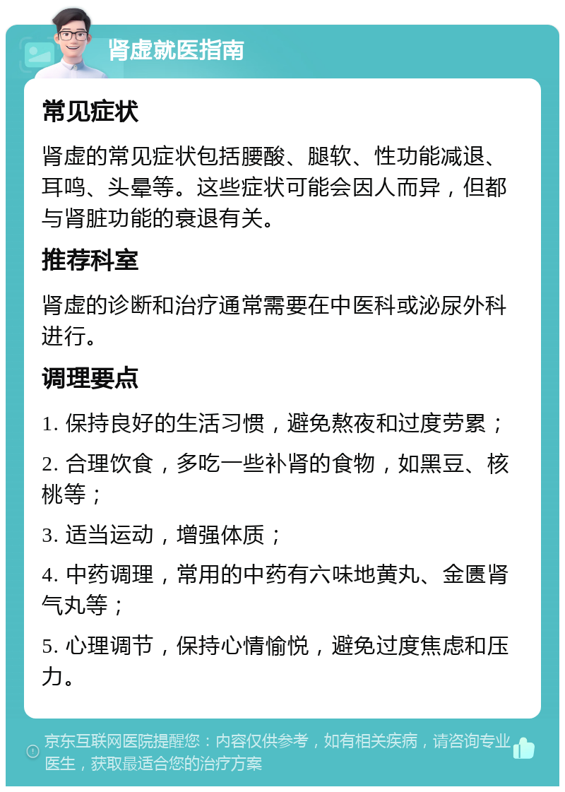 肾虚就医指南 常见症状 肾虚的常见症状包括腰酸、腿软、性功能减退、耳鸣、头晕等。这些症状可能会因人而异，但都与肾脏功能的衰退有关。 推荐科室 肾虚的诊断和治疗通常需要在中医科或泌尿外科进行。 调理要点 1. 保持良好的生活习惯，避免熬夜和过度劳累； 2. 合理饮食，多吃一些补肾的食物，如黑豆、核桃等； 3. 适当运动，增强体质； 4. 中药调理，常用的中药有六味地黄丸、金匮肾气丸等； 5. 心理调节，保持心情愉悦，避免过度焦虑和压力。