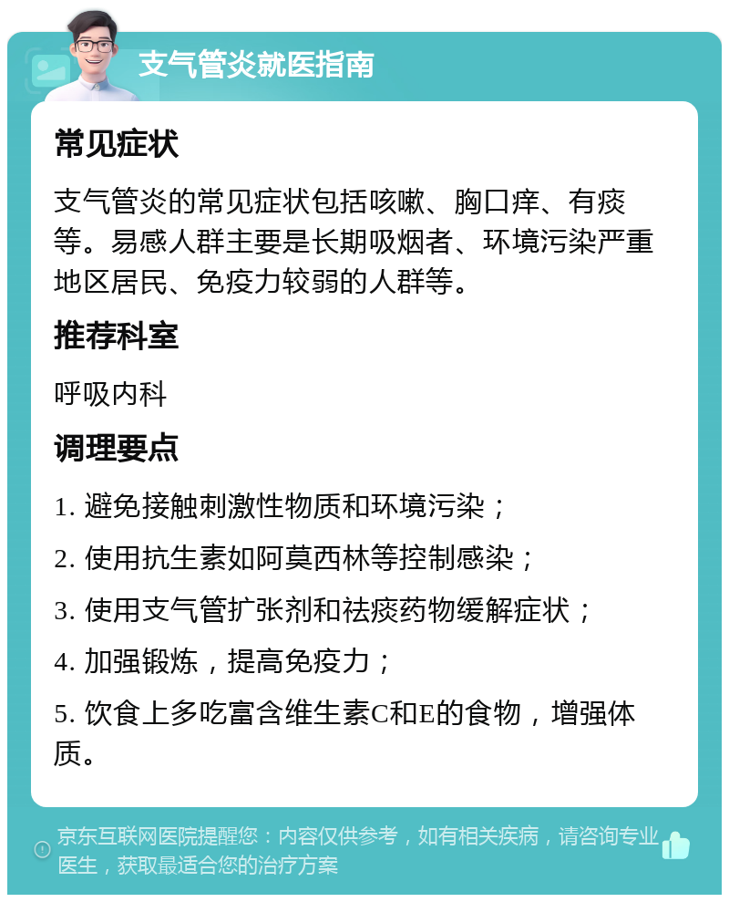 支气管炎就医指南 常见症状 支气管炎的常见症状包括咳嗽、胸口痒、有痰等。易感人群主要是长期吸烟者、环境污染严重地区居民、免疫力较弱的人群等。 推荐科室 呼吸内科 调理要点 1. 避免接触刺激性物质和环境污染； 2. 使用抗生素如阿莫西林等控制感染； 3. 使用支气管扩张剂和祛痰药物缓解症状； 4. 加强锻炼，提高免疫力； 5. 饮食上多吃富含维生素C和E的食物，增强体质。