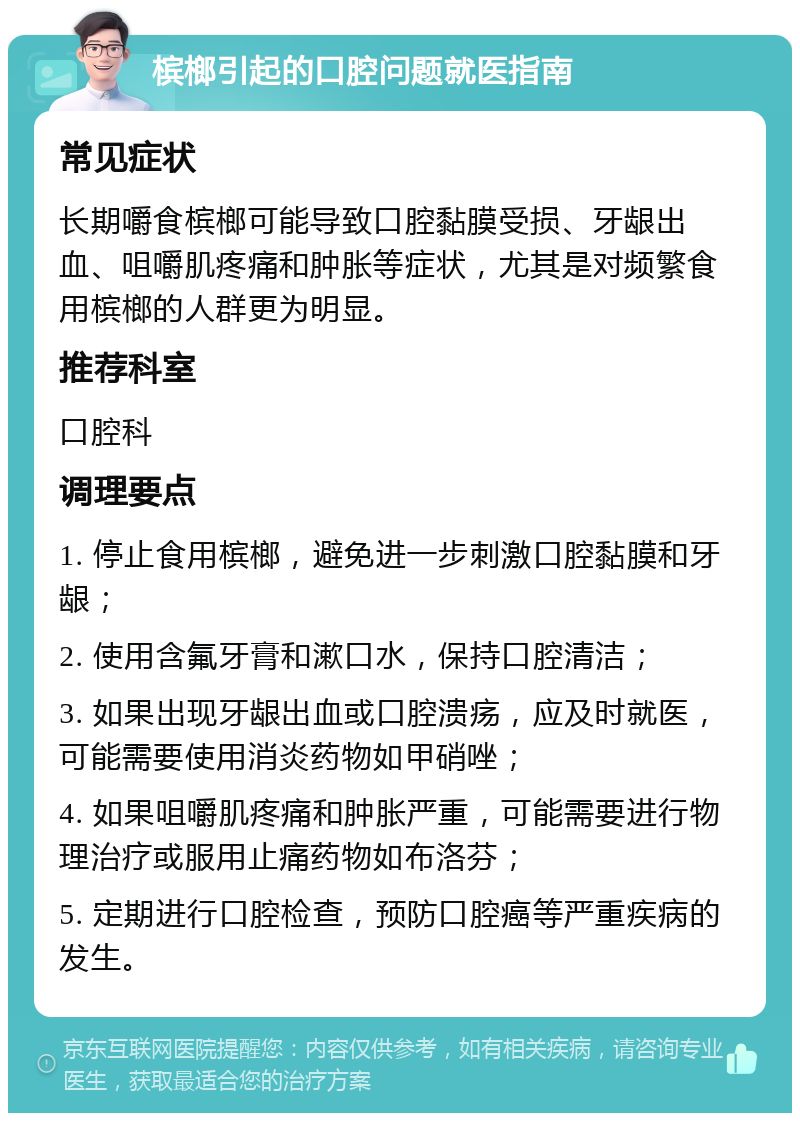 槟榔引起的口腔问题就医指南 常见症状 长期嚼食槟榔可能导致口腔黏膜受损、牙龈出血、咀嚼肌疼痛和肿胀等症状，尤其是对频繁食用槟榔的人群更为明显。 推荐科室 口腔科 调理要点 1. 停止食用槟榔，避免进一步刺激口腔黏膜和牙龈； 2. 使用含氟牙膏和漱口水，保持口腔清洁； 3. 如果出现牙龈出血或口腔溃疡，应及时就医，可能需要使用消炎药物如甲硝唑； 4. 如果咀嚼肌疼痛和肿胀严重，可能需要进行物理治疗或服用止痛药物如布洛芬； 5. 定期进行口腔检查，预防口腔癌等严重疾病的发生。