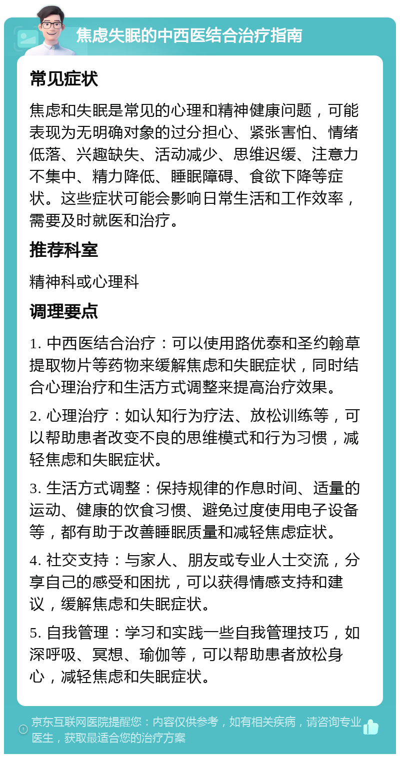 焦虑失眠的中西医结合治疗指南 常见症状 焦虑和失眠是常见的心理和精神健康问题，可能表现为无明确对象的过分担心、紧张害怕、情绪低落、兴趣缺失、活动减少、思维迟缓、注意力不集中、精力降低、睡眠障碍、食欲下降等症状。这些症状可能会影响日常生活和工作效率，需要及时就医和治疗。 推荐科室 精神科或心理科 调理要点 1. 中西医结合治疗：可以使用路优泰和圣约翰草提取物片等药物来缓解焦虑和失眠症状，同时结合心理治疗和生活方式调整来提高治疗效果。 2. 心理治疗：如认知行为疗法、放松训练等，可以帮助患者改变不良的思维模式和行为习惯，减轻焦虑和失眠症状。 3. 生活方式调整：保持规律的作息时间、适量的运动、健康的饮食习惯、避免过度使用电子设备等，都有助于改善睡眠质量和减轻焦虑症状。 4. 社交支持：与家人、朋友或专业人士交流，分享自己的感受和困扰，可以获得情感支持和建议，缓解焦虑和失眠症状。 5. 自我管理：学习和实践一些自我管理技巧，如深呼吸、冥想、瑜伽等，可以帮助患者放松身心，减轻焦虑和失眠症状。