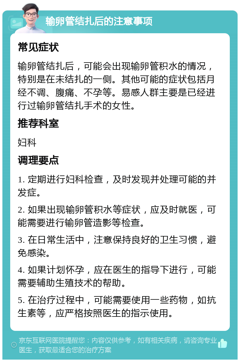 输卵管结扎后的注意事项 常见症状 输卵管结扎后，可能会出现输卵管积水的情况，特别是在未结扎的一侧。其他可能的症状包括月经不调、腹痛、不孕等。易感人群主要是已经进行过输卵管结扎手术的女性。 推荐科室 妇科 调理要点 1. 定期进行妇科检查，及时发现并处理可能的并发症。 2. 如果出现输卵管积水等症状，应及时就医，可能需要进行输卵管造影等检查。 3. 在日常生活中，注意保持良好的卫生习惯，避免感染。 4. 如果计划怀孕，应在医生的指导下进行，可能需要辅助生殖技术的帮助。 5. 在治疗过程中，可能需要使用一些药物，如抗生素等，应严格按照医生的指示使用。