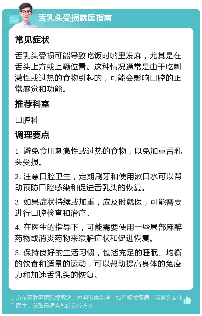 舌乳头受损就医指南 常见症状 舌乳头受损可能导致吃饭时嘴里发麻，尤其是在舌头上方或上颚位置。这种情况通常是由于吃刺激性或过热的食物引起的，可能会影响口腔的正常感觉和功能。 推荐科室 口腔科 调理要点 1. 避免食用刺激性或过热的食物，以免加重舌乳头受损。 2. 注意口腔卫生，定期刷牙和使用漱口水可以帮助预防口腔感染和促进舌乳头的恢复。 3. 如果症状持续或加重，应及时就医，可能需要进行口腔检查和治疗。 4. 在医生的指导下，可能需要使用一些局部麻醉药物或消炎药物来缓解症状和促进恢复。 5. 保持良好的生活习惯，包括充足的睡眠、均衡的饮食和适量的运动，可以帮助提高身体的免疫力和加速舌乳头的恢复。