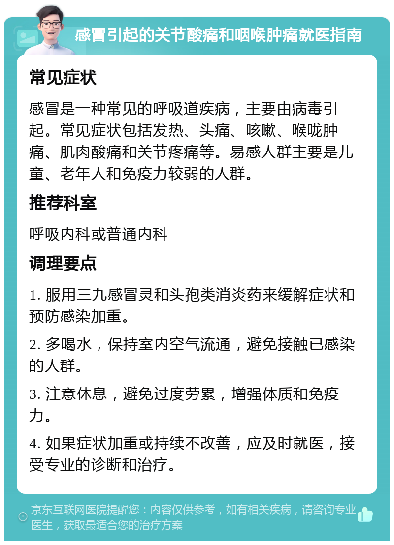 感冒引起的关节酸痛和咽喉肿痛就医指南 常见症状 感冒是一种常见的呼吸道疾病，主要由病毒引起。常见症状包括发热、头痛、咳嗽、喉咙肿痛、肌肉酸痛和关节疼痛等。易感人群主要是儿童、老年人和免疫力较弱的人群。 推荐科室 呼吸内科或普通内科 调理要点 1. 服用三九感冒灵和头孢类消炎药来缓解症状和预防感染加重。 2. 多喝水，保持室内空气流通，避免接触已感染的人群。 3. 注意休息，避免过度劳累，增强体质和免疫力。 4. 如果症状加重或持续不改善，应及时就医，接受专业的诊断和治疗。