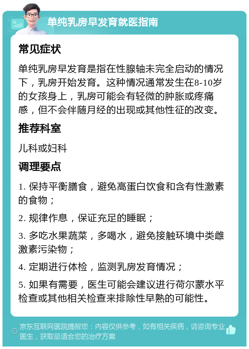 单纯乳房早发育就医指南 常见症状 单纯乳房早发育是指在性腺轴未完全启动的情况下，乳房开始发育。这种情况通常发生在8-10岁的女孩身上，乳房可能会有轻微的肿胀或疼痛感，但不会伴随月经的出现或其他性征的改变。 推荐科室 儿科或妇科 调理要点 1. 保持平衡膳食，避免高蛋白饮食和含有性激素的食物； 2. 规律作息，保证充足的睡眠； 3. 多吃水果蔬菜，多喝水，避免接触环境中类雌激素污染物； 4. 定期进行体检，监测乳房发育情况； 5. 如果有需要，医生可能会建议进行荷尔蒙水平检查或其他相关检查来排除性早熟的可能性。