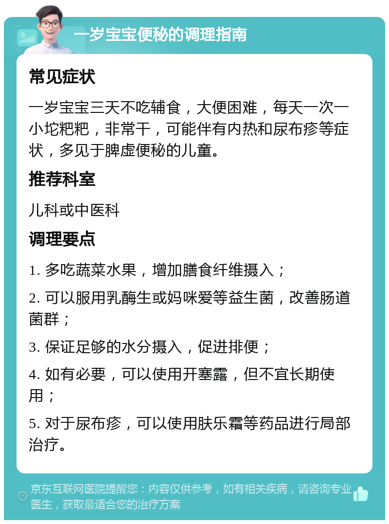 一岁宝宝便秘的调理指南 常见症状 一岁宝宝三天不吃辅食，大便困难，每天一次一小坨粑粑，非常干，可能伴有内热和尿布疹等症状，多见于脾虚便秘的儿童。 推荐科室 儿科或中医科 调理要点 1. 多吃蔬菜水果，增加膳食纤维摄入； 2. 可以服用乳酶生或妈咪爱等益生菌，改善肠道菌群； 3. 保证足够的水分摄入，促进排便； 4. 如有必要，可以使用开塞露，但不宜长期使用； 5. 对于尿布疹，可以使用肤乐霜等药品进行局部治疗。