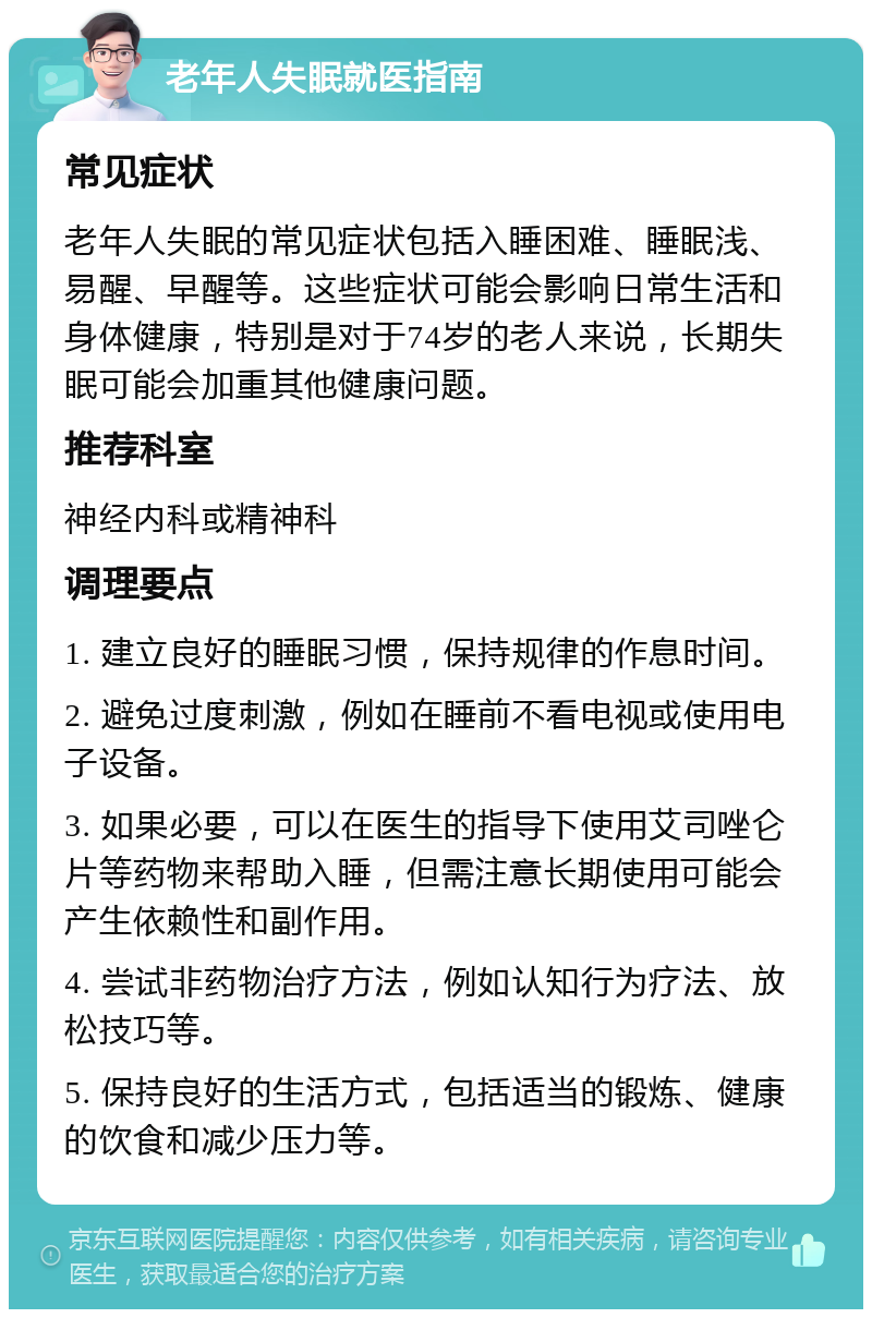 老年人失眠就医指南 常见症状 老年人失眠的常见症状包括入睡困难、睡眠浅、易醒、早醒等。这些症状可能会影响日常生活和身体健康，特别是对于74岁的老人来说，长期失眠可能会加重其他健康问题。 推荐科室 神经内科或精神科 调理要点 1. 建立良好的睡眠习惯，保持规律的作息时间。 2. 避免过度刺激，例如在睡前不看电视或使用电子设备。 3. 如果必要，可以在医生的指导下使用艾司唑仑片等药物来帮助入睡，但需注意长期使用可能会产生依赖性和副作用。 4. 尝试非药物治疗方法，例如认知行为疗法、放松技巧等。 5. 保持良好的生活方式，包括适当的锻炼、健康的饮食和减少压力等。