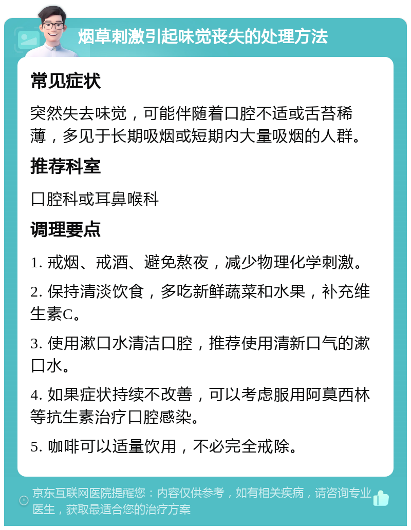 烟草刺激引起味觉丧失的处理方法 常见症状 突然失去味觉，可能伴随着口腔不适或舌苔稀薄，多见于长期吸烟或短期内大量吸烟的人群。 推荐科室 口腔科或耳鼻喉科 调理要点 1. 戒烟、戒酒、避免熬夜，减少物理化学刺激。 2. 保持清淡饮食，多吃新鲜蔬菜和水果，补充维生素C。 3. 使用漱口水清洁口腔，推荐使用清新口气的漱口水。 4. 如果症状持续不改善，可以考虑服用阿莫西林等抗生素治疗口腔感染。 5. 咖啡可以适量饮用，不必完全戒除。