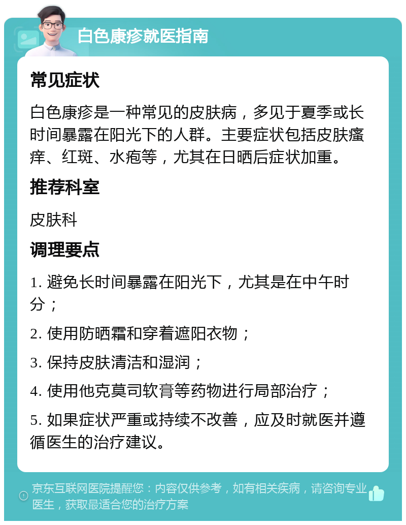 白色康疹就医指南 常见症状 白色康疹是一种常见的皮肤病，多见于夏季或长时间暴露在阳光下的人群。主要症状包括皮肤瘙痒、红斑、水疱等，尤其在日晒后症状加重。 推荐科室 皮肤科 调理要点 1. 避免长时间暴露在阳光下，尤其是在中午时分； 2. 使用防晒霜和穿着遮阳衣物； 3. 保持皮肤清洁和湿润； 4. 使用他克莫司软膏等药物进行局部治疗； 5. 如果症状严重或持续不改善，应及时就医并遵循医生的治疗建议。