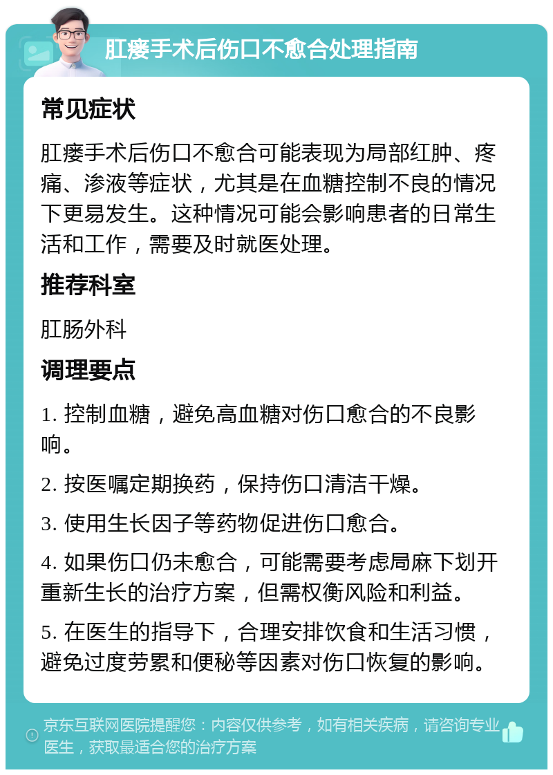 肛瘘手术后伤口不愈合处理指南 常见症状 肛瘘手术后伤口不愈合可能表现为局部红肿、疼痛、渗液等症状，尤其是在血糖控制不良的情况下更易发生。这种情况可能会影响患者的日常生活和工作，需要及时就医处理。 推荐科室 肛肠外科 调理要点 1. 控制血糖，避免高血糖对伤口愈合的不良影响。 2. 按医嘱定期换药，保持伤口清洁干燥。 3. 使用生长因子等药物促进伤口愈合。 4. 如果伤口仍未愈合，可能需要考虑局麻下划开重新生长的治疗方案，但需权衡风险和利益。 5. 在医生的指导下，合理安排饮食和生活习惯，避免过度劳累和便秘等因素对伤口恢复的影响。