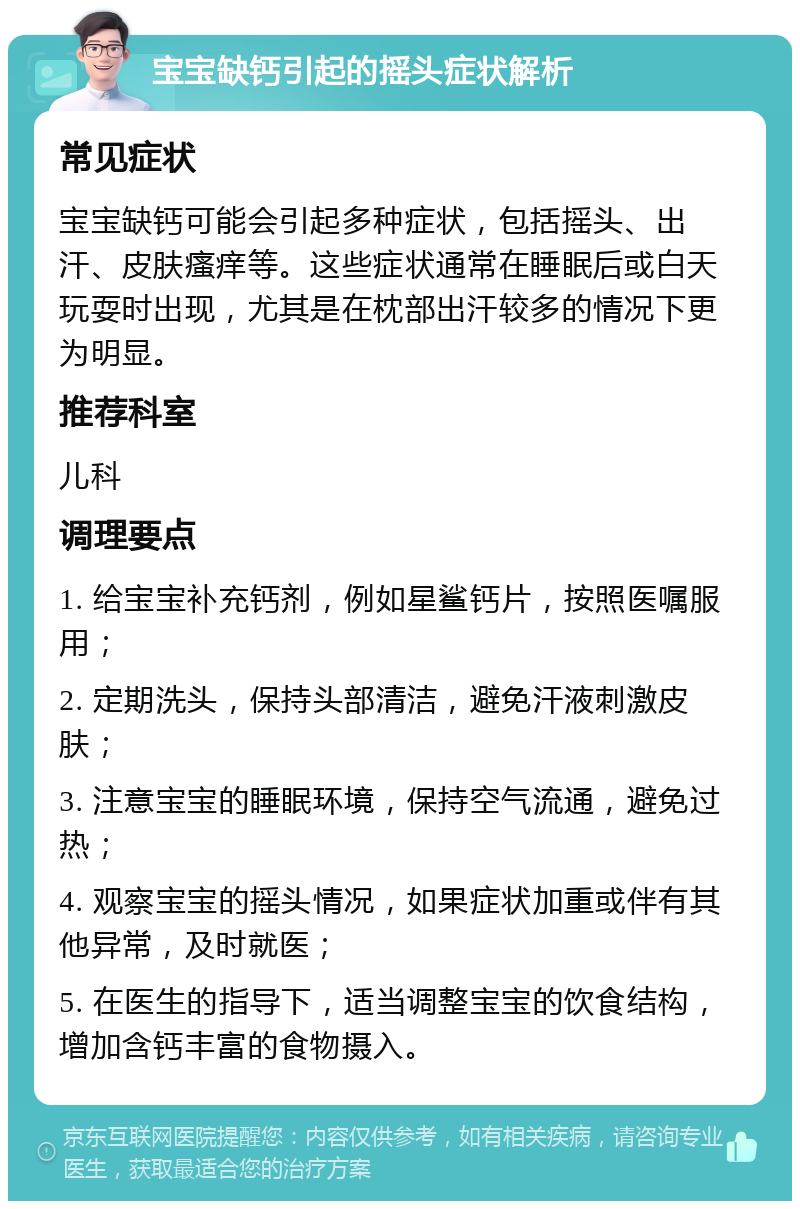 宝宝缺钙引起的摇头症状解析 常见症状 宝宝缺钙可能会引起多种症状，包括摇头、出汗、皮肤瘙痒等。这些症状通常在睡眠后或白天玩耍时出现，尤其是在枕部出汗较多的情况下更为明显。 推荐科室 儿科 调理要点 1. 给宝宝补充钙剂，例如星鲨钙片，按照医嘱服用； 2. 定期洗头，保持头部清洁，避免汗液刺激皮肤； 3. 注意宝宝的睡眠环境，保持空气流通，避免过热； 4. 观察宝宝的摇头情况，如果症状加重或伴有其他异常，及时就医； 5. 在医生的指导下，适当调整宝宝的饮食结构，增加含钙丰富的食物摄入。